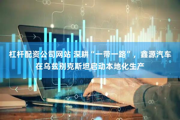 杠杆配资公司网站 深耕“一带一路”，鑫源汽车在乌兹别克斯坦启动本地化生产