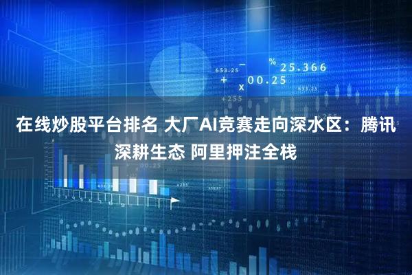 在线炒股平台排名 大厂AI竞赛走向深水区：腾讯深耕生态 阿里押注全栈