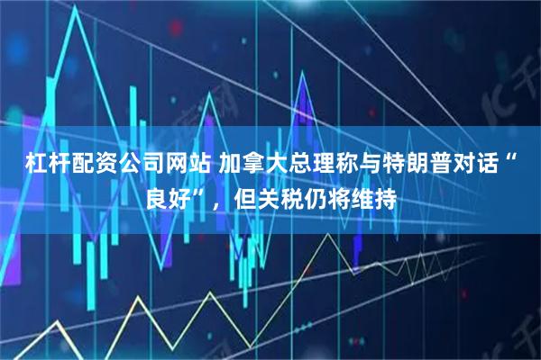 杠杆配资公司网站 加拿大总理称与特朗普对话“良好”，但关税仍将维持