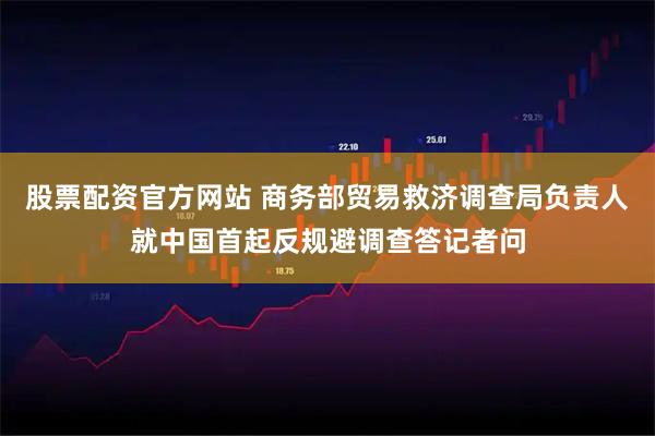 股票配资官方网站 商务部贸易救济调查局负责人就中国首起反规避调查答记者问