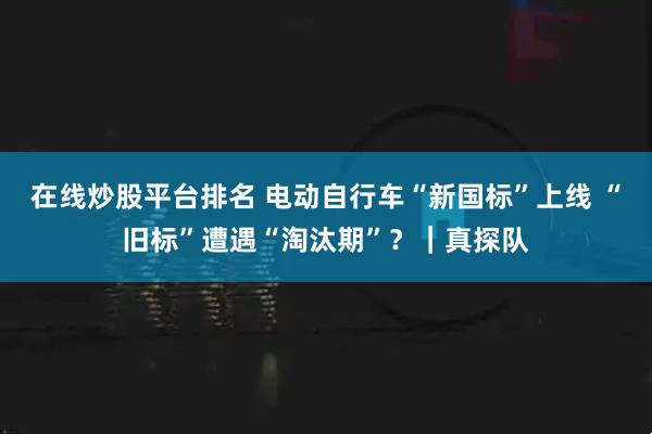 在线炒股平台排名 电动自行车“新国标”上线 “旧标”遭遇“淘汰期”？｜真探队