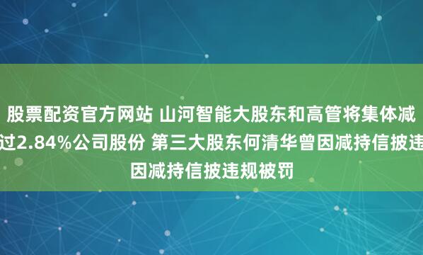 股票配资官方网站 山河智能大股东和高管将集体减持不超过2.84%公司股份 第三大股东何清华曾因减持信披违规被罚