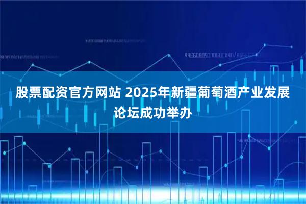 股票配资官方网站 2025年新疆葡萄酒产业发展论坛成功举办