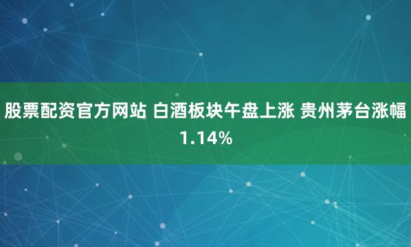 股票配资官方网站 白酒板块午盘上涨 贵州茅台涨幅1.14%