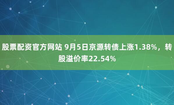 股票配资官方网站 9月5日京源转债上涨1.38%，转股溢价率22.54%