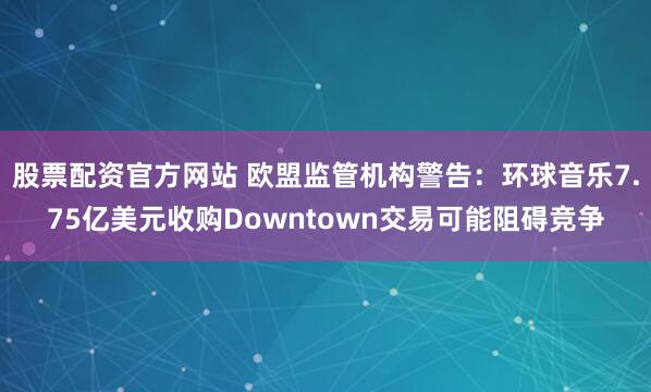 股票配资官方网站 欧盟监管机构警告：环球音乐7.75亿美元收购Downtown交易可能阻碍竞争
