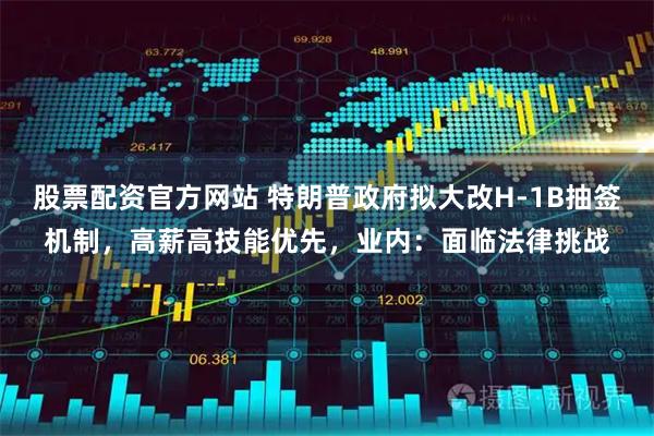 股票配资官方网站 特朗普政府拟大改H-1B抽签机制，高薪高技能优先，业内：面临法律挑战