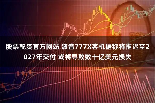 股票配资官方网站 波音777X客机据称将推迟至2027年交付 或将导致数十亿美元损失