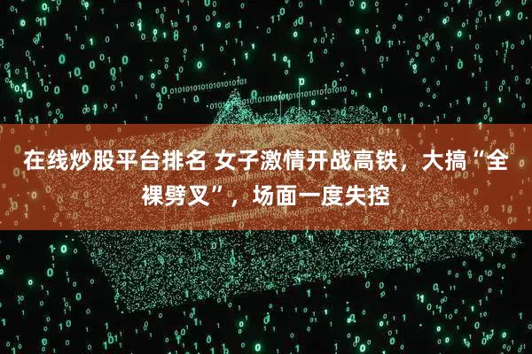 在线炒股平台排名 女子激情开战高铁，大搞“全裸劈叉”，场面一度失控