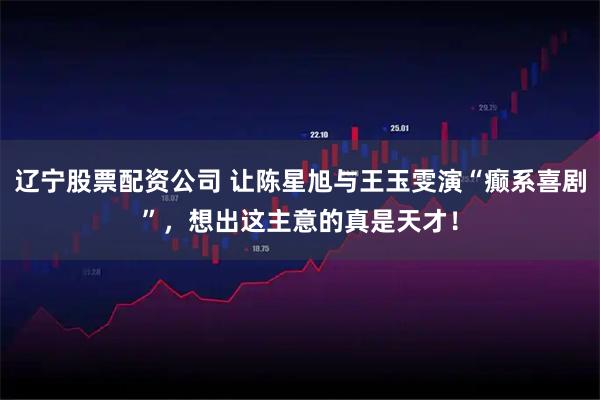 辽宁股票配资公司 让陈星旭与王玉雯演“癫系喜剧”，想出这主意的真是天才！